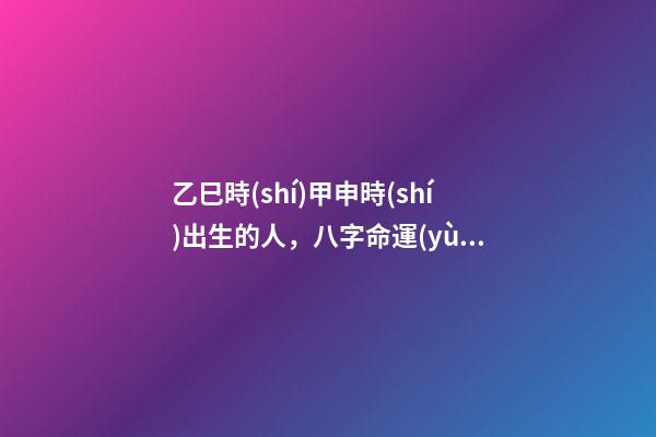乙巳時(shí)甲申時(shí)出生的人，八字命運(yùn)如何？